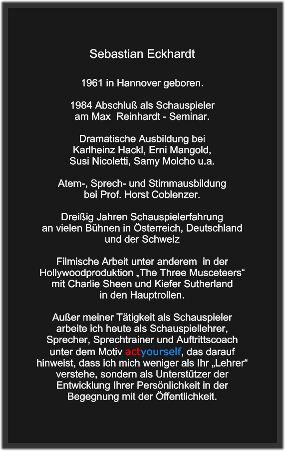 Sebastian Eckhardt   1961 in Hannover geboren.  1984 Abschluß als Schauspieler  am Max  Reinhardt - Seminar.  Dramatische Ausbildung bei  Karlheinz Hackl, Erni Mangold,  Susi Nicoletti, Samy Molcho u.a.   Atem-, Sprech- und Stimmausbildung  bei Prof. Horst Coblenzer.  Dreißig Jahren Schauspielerfahrung an vielen Bühnen in Österreich, Deutschland und der Schweiz  Filmische Arbeit unter anderem  in der Hollywoodproduktion „The Three Musceteers“  mit Charlie Sheen und Kiefer Sutherland in den Hauptrollen.  Außer meiner Tätigkeit als Schauspieler arbeite ich heute als Schauspiellehrer, Sprecher, Sprechtrainer und Auftrittscoach unter dem Motiv actyourself, das darauf hinweist, dass ich mich weniger als Ihr „Lehrer“ verstehe, sondern als Unterstützer der Entwicklung Ihrer Persönlichkeit in der Begegnung mit der Öffentlichkeit.